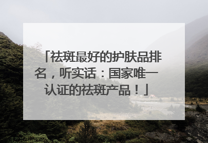 祛斑最好的护肤品排名，听实话：国家唯一认证的祛斑产品！